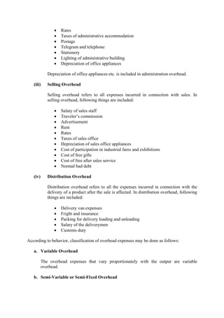 • Rates
• Taxes of administrative accommodation
• Postage
• Telegram and telephone
• Stationery
• Lighting of administrative building
• Depreciation of office appliances
Depreciation of office appliances etc. is included in administration overhead.
(iii) Selling Overhead
Selling overhead refers to all expenses incurred in connection with sales. In
selling overhead, following things are included:
• Salary of sales staff
• Traveler’s commission
• Advertisement
• Rent
• Rates
• Taxes of sales office
• Depreciation of sales office appliances
• Cost of participation in industrial fares and exhibitions
• Cost of free gifts
• Cost of free after sales service
• Normal bad debt
(iv) Distribution Overhead
Distribution overhead refers to all the expenses incurred in connection with the
delivery of a product after the sale is affected. In distribution overhead, following
things are included:
• Delivery van expenses
• Fright and insurance
• Packing for delivery loading and unloading
• Salary of the deliverymen
• Customs duty
According to behavior, classification of overhead expenses may be done as follows:
a. Variable Overhead
The overhead expenses that vary proportionately with the output are variable
overhead.
b. Semi-Variable or Semi-Fixed Overhead
 