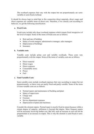 The overhead expenses that vary with the output but not proportionately are semi-
variable or semi-fixed overhead.
It should be always kept in mind that in this connection direct materials, direct wages and
direct expenses are variable items of direct cost. Therefore, if we classify cost according to
behavior, we get the following classification:
a. Fixed Costs
Fixed costs include only those overhead expenses which remain fixed irrespective of
the level of output. Some of the items of fixed costs are as follows:
• Rent and rate of building
• Salary of work mangers, administrative manager, sales managers
• Depreciation of buildings
• Insurance
b. Variable costs
Variable costs include prime cost and variable overheads. These costs vary
proportionately with the output. Some of the items of variable costs are as follows:
• Direct material
• Direct wages
• Direct expenses
• Consumable stores
• Power
• Fuel
c. Semi-Variable Costs
Semi-variable costs include overhead expenses that vary according to output but not
proportionately, so these costs are partly fixed and partly variable. Some of the items
of semi-variable costs are as follows:
• Normal repairs and maintenance of building and plant
• Salary of supervisors
• Charge men
• Foremen
• Service department expenses
• Depreciation of plant and machinery
Consider the element repairs. Normal repair is mostly fixed in nature because within a
certain degree of capacity, utilization is beyond that degree. More frequent repairs
will be necessary involving further cost. But still, such an increase in cost will not be
proportionate to an increase in output. This is why the element is semi-fixed or semi-
variable.
 