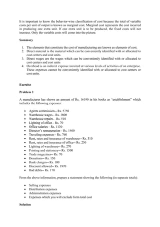 It is important to know the behavior-wise classification of cost because the total of variable
costs per unit of output is known as marginal cost. Marginal cost represents the cost incurred
in producing one extra unit. If one extra unit is to be produced, the fixed costs will not
increase. Only the variable costs will come into the picture.
Summary
1. The elements that constitute the cost of manufacturing are known as elements of cost.
2. Direct material is the material which can be conveniently identified with or allocated to
cost centers and cost units.
3. Direct wages are the wages which can be conveniently identified with or allocated to
cost centers and cost units
4. Overhead is an indirect expense incurred at various levels of activities of an enterprise.
These expenses cannot be conveniently identified with or allocated to cost centers or
cost units.
Exercise
Problem 1
A manufacturer has shown an amount of Rs. 16190 in his books as “establishment” which
includes the following expenses:
• Agents commission-- Rs. 5750
• Warehouse wages-- Rs. 1800
• Warehouse repairs-- Rs. 510
• Lighting of office-- Rs. 70
• Office salaries-- Rs. 1130
• Director’s remuneration-- Rs. 1400
• Traveling expenses-- Rs. 760
• Rent, rates and insurance of warehouse-- Rs. 310
• Rent, rates and insurance of office-- Rs. 230
• Lighting of warehouse-- Rs. 270
• Printing and stationery-- Rs. 1500
• Trade magazines-- Rs. 70
• Donations-- Rs. 150
• Bank charges-- Rs. 100
• Discount allowed-- Rs. 1970
• Bad debts-- Rs. 170
From the above information, prepare a statement showing the following (in separate totals):
• Selling expenses
• Distribution expenses
• Administration expenses
• Expenses which you will exclude form total cost
Solution
 