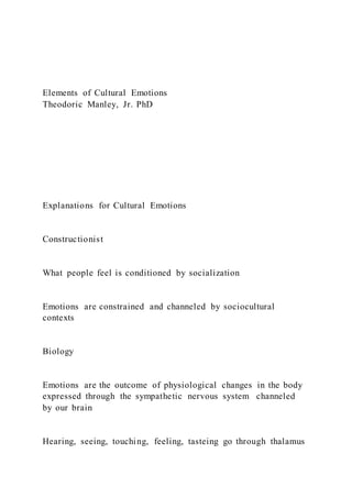 Elements of Cultural Emotions
Theodoric Manley, Jr. PhD
Explanations for Cultural Emotions
Constructionist
What people feel is conditioned by socialization
Emotions are constrained and channeled by sociocultural
contexts
Biology
Emotions are the outcome of physiological changes in the body
expressed through the sympathetic nervous system channeled
by our brain
Hearing, seeing, touching, feeling, tasteing go through thalamus
 