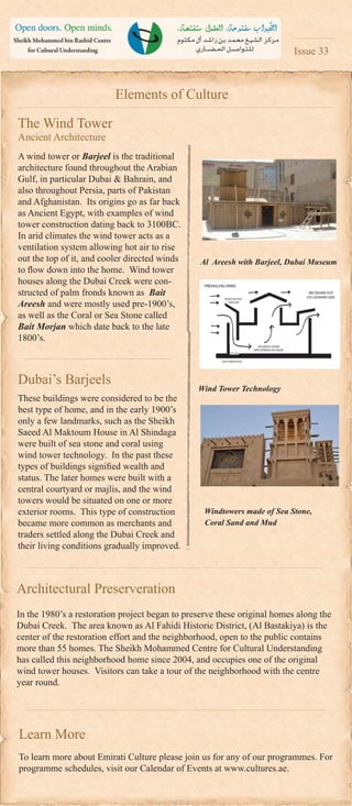 Elements of Culture
The Wind Tower
Ancient Architecture
A wind tower or Barjeel is the traditional
architecture found throughout the Arabian
Gulf, in particular Dubai & Bahrain, and
also throughout Persia, parts of Pakistan
and Afghanistan. Its origins go as far back
as Ancient Egypt, with examples of wind
tower construction dating back to 3100BC.
In arid climates the wind tower acts as a
ventilation system allowing hot air to rise
out the top of it, and cooler directed winds
to ﬂow down into the home. Wind tower
houses along the Dubai Creek were con-
structed of palm fronds known as Bait
Areesh and were mostly used pre-1900’s,
as well as the Coral or Sea Stone called
Bait Morjan which date back to the late
1800’s.
Dubai’s Barjeels
These buildings were considered to be the
best type of home, and in the early 1900’s
only a few landmarks, such as the Sheikh
Saeed Al Maktoum House in Al Shindaga
were built of sea stone and coral using
wind tower technology. In the past these
types of buildings signiﬁed wealth and
status. The later homes were built with a
central courtyard or majlis, and the wind
towers would be situated on one or more
exterior rooms. This type of construction
became more common as merchants and
traders settled along the Dubai Creek and
their living conditions gradually improved.
Issue 33
Windtowers made of Sea Stone,
Coral Sand and Mud
Architectural Preserveration
In the 1980’s a restoration project began to preserve these original homes along the
Dubai Creek. The area known as Al Fahidi Historic District, (Al Bastakiya) is the
center of the restoration effort and the neighborhood, open to the public contains
more than 55 homes. The Sheikh Mohammed Centre for Cultural Understanding
has called this neighborhood home since 2004, and occupies one of the original
wind tower houses. Visitors can take a tour of the neighborhood with the centre
year round.
Learn More
To learn more about Emirati Culture please join us for any of our programmes. For
programme schedules, visit our Calendar of Events at www.cultures.ae.
Al Areesh with Barjeel, Dubai Museum
Wind Tower Technology
 