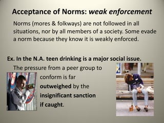 Acceptance of Norms: weak enforcement
  Norms (mores & folkways) are not followed in all
  situations, nor by all members of a society. Some evade
  a norm because they know it is weakly enforced.


Ex. In the N.A. teen drinking is a major social issue.
  The pressure from a peer group to
             conform is far
             outweighed by the
             insignificant sanction
             if caught.
 