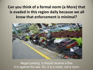 Can you think of a formal norm (a More) that
 is evaded in this region daily because we all
     know that enforcement is minimal?




          Illegal parking. It should receive a fine.
   It is against the law. So, it is a more, not a norm.
 