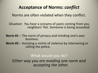 Acceptance of Norms: conflict
    Norms are often violated when they conflict.

  Situation: You hear a screams of panic coming from you
               neighbors' flat. Someone is being assaulted.

Norm #1 – The norm of privacy and minding one’s own
            business.
Norm #2 – Assisting a victim of violence by intervening or
            calling the police.

              What would you do?
    Either way you are evading one norm and
                accepting the other.
 