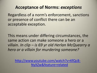 Acceptance of Norms: exceptions
Regardless of a norm’s enforcement, sanctions
or presence of conflict there can be an
acceptable exception.

This means under differing circumstances, the
same action can make someone a hero or a
villain. In clip – is 69 yr old Herlan McQuearry a
hero or a villain for murdering someone?

    http://www.youtube.com/watch?v=KfQc8-
             NyXZw&feature=related
 