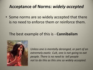 Acceptance of Norms: widely accepted

• Some norms are so widely accepted that there
  is no need to enforce them or reinforce them.

  The best example of this is - Cannibalism


              Unless one is mentally deranged, or part of an
              extremely exotic Cult, one is not going to eat
              people. There is no need to tell people
              not to do this as this sins so widely accepted.
 