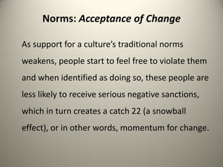 Norms: Acceptance of Change

As support for a culture’s traditional norms
weakens, people start to feel free to violate them
and when identified as doing so, these people are
less likely to receive serious negative sanctions,
which in turn creates a catch 22 (a snowball
effect), or in other words, momentum for change.
 