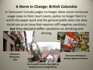 A Norm in Change: British Columbia
In Vancouver Canada judges no longer allow social marijuana
  usage cases in their court rooms, police no longer feel it is
 worth the paper work and the general public does not view
 social use as an issue that requires stiff negative sanctions,
   but they demand stiffer sanctions on drinking and
                       driving.




   Vancouver
                                                        Vancouver Marijuana
   Marijuana
                                                       protest against sanctions
      Cafe
                Use in public is not a rare sight as
                 sanctions are so insignificant.
 