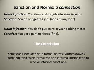 Sanction and Norms: a connection
Norm infraction: You show up to a job interview in jeans
Sanction: You do not get the job. (and a funny look)

Norm infraction: You don’t put coins in your parking meter.
Sanction: You get a parking ticket (fine).


                     The Correlation

  Sanctions associated with formal norms (written down /
  codified) tend to be formalized and informal norms tend to
                   receive informal sanctions.
 