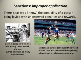 Sanctions: improper application
There is (as we all know) the possibility of a person
being levied with undeserved penalties and rewards.




Once, in Europe if a women
was merely called a witch,
                             Madonna's famous 1986 World Cup ‘Hand
          she was
                             of God' Goal was rewarded through being
burned to death. So many
                             allowed and in helping Argentina win.
      Were innocent.
 