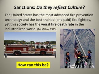 Sanctions: Do they reflect Culture?
The United States has the most advanced fire prevention
technology and the best trained (and paid) fire fighters,
yet this society has the worst fire death rate in the
industrialized world. (McMillan, 1995)




        How can this be?
 