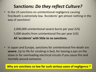 Sanctions: Do they reflect Culture?
• In the US sanctions on unintentional negligence causing
  fire/death is extremely low. ‘Accidents’ get almost nothing in the
  way of sanctions!

       2,000,000 unintentional severe burns per year (US)
       5,000 deaths from unintentional fire per year (US)
       All ‘accidents’ with little to no sanctions.

• In Japan and Europe, sanctions for unintentional fire-death are
  severe. Up to life for smoking in bed, for leaving a pan on the
  stove or for overloading electrical circuits if you cause fire and
  mortally wound someone.

  Why are sanctions so low for such serious cases of negligence ?
 