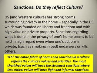 Sanctions: Do they reflect Culture?
US (and Western culture) has strong norms
surrounding privacy in the home – especially in the US
which was founded on liberty and freedom and with
high value on private property. Sanctions regarding
what is done in the privacy of one’s home seems to be
held in high regard even when one's actions in
private, (such as smoking in bed) endangers or kills
others.
 YES! The entire fabric of norms and sanctions in a culture
    reflects the culture’s values and priorities. The most
 cherished values will have the strongest sanctions where
 less critical values will have light and informal sanctions.
 