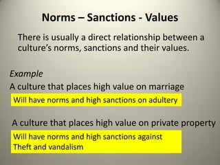Norms – Sanctions - Values
  There is usually a direct relationship between a
  culture’s norms, sanctions and their values.

Example
A culture that places high value on marriage
Will have norms and high sanctions on adultery

A culture that places high value on private property
Will have norms and high sanctions against
Theft and vandalism
 