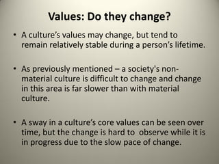 Values: Do they change?
• A culture’s values may change, but tend to
  remain relatively stable during a person’s lifetime.

• As previously mentioned – a society's non-
  material culture is difficult to change and change
  in this area is far slower than with material
  culture.

• A sway in a culture’s core values can be seen over
  time, but the change is hard to observe while it is
  in progress due to the slow pace of change.
 