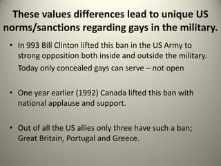 These values differences lead to unique US
norms/sanctions regarding gays in the military.
 • In 993 Bill Clinton lifted this ban in the US Army to
   strong opposition both inside and outside the military.
   Today only concealed gays can serve – not open

 • One year earlier (1992) Canada lifted this ban with
   national applause and support.

 • Out of all the US allies only three have such a ban;
   Great Britain, Portugal and Greece.
 