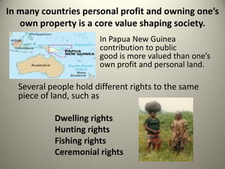 In many countries personal profit and owning one’s
   own property is a core value shaping society.
                       In Papua New Guinea
                       contribution to public
                       good is more valued than one’s
                       own profit and personal land.

  Several people hold different rights to the same
  piece of land, such as

           Dwelling rights
           Hunting rights
           Fishing rights
           Ceremonial rights
 