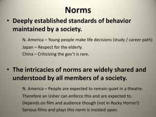 Norms
• Deeply established standards of behavior
  maintained by a society.
     N. America – Young people make life decisions (study / career path)
     Japan – Respect for the elderly.
     China – Criticizing the gov’t is rare.


• The intricacies of norms are widely shared and
  understood by all members of a society.
     N. America – People are expected to remain quiet in a theatre.
     Therefore an Usher can enforce this and are expected to.
     Depends on film and audience though (not in Rocky Horror!)
     Serious films and plays this norm is insisted upon.
 