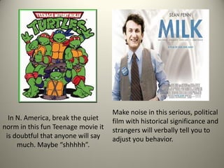 Make noise in this serious, political
  In N. America, break the quiet    film with historical significance and
norm in this fun Teenage movie it   strangers will verbally tell you to
 is doubtful that anyone will say   adjust you behavior.
     much. Maybe “shhhhh”.
 