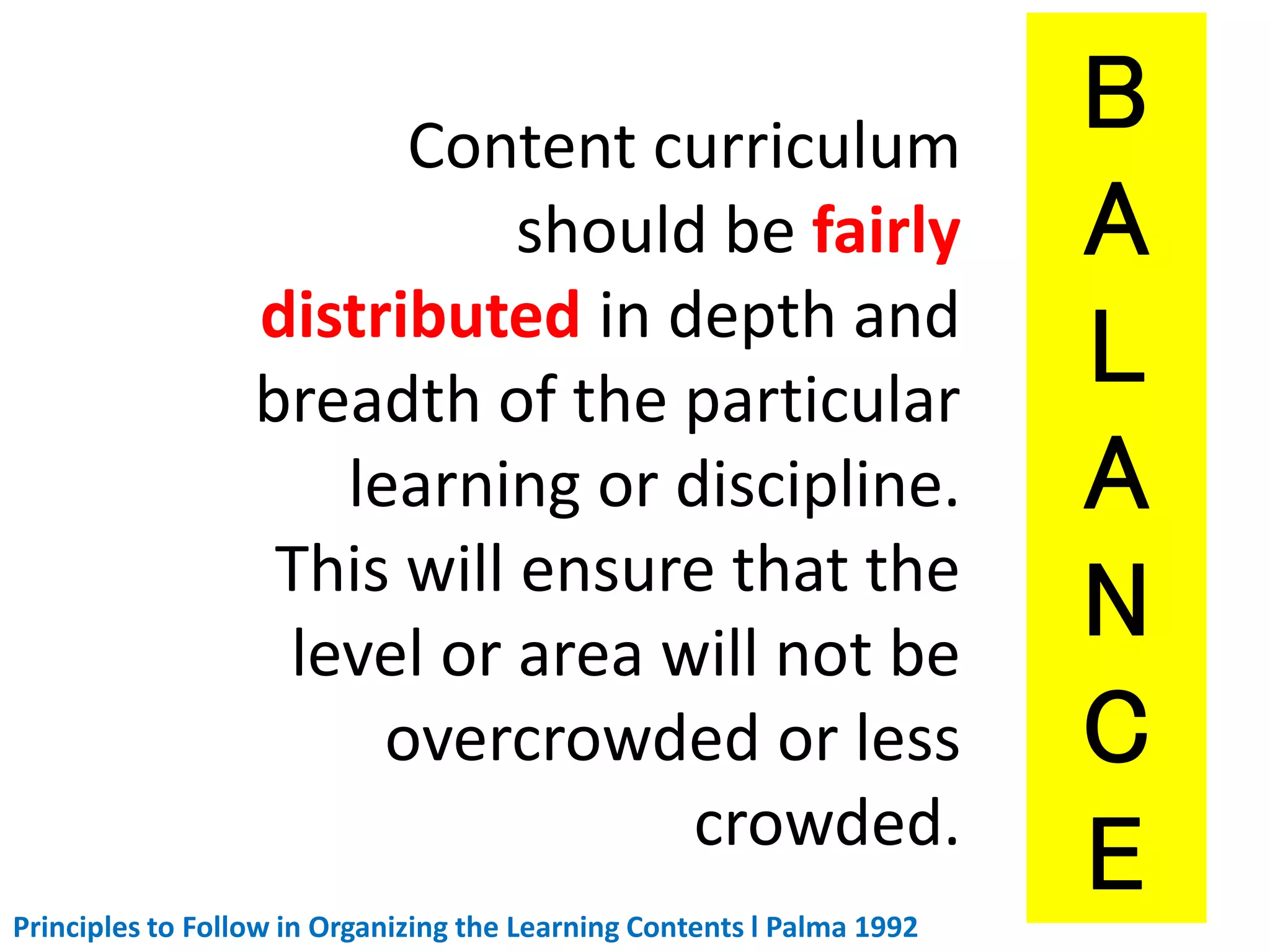 Content curriculum
should be fairly
distributed in depth and
breadth of the particular
learning or discipline.
This will ensure that the
level or area will not be
overcrowded or less
crowded.
Principles to Follow in Organizing the Learning Contents l Palma 1992
 