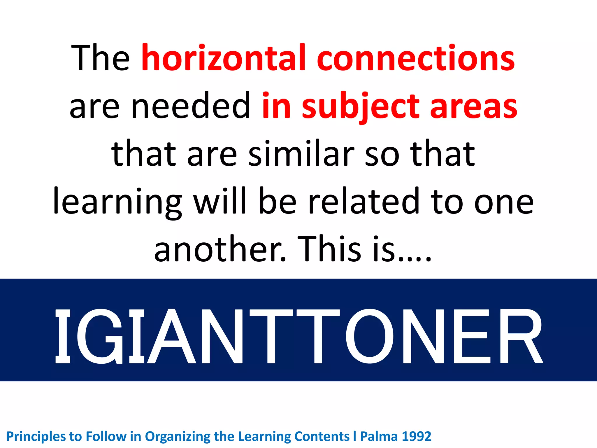 The horizontal connections
are needed in subject areas
that are similar so that
learning will be related to one
another. This is….
Principles to Follow in Organizing the Learning Contents l Palma 1992
 