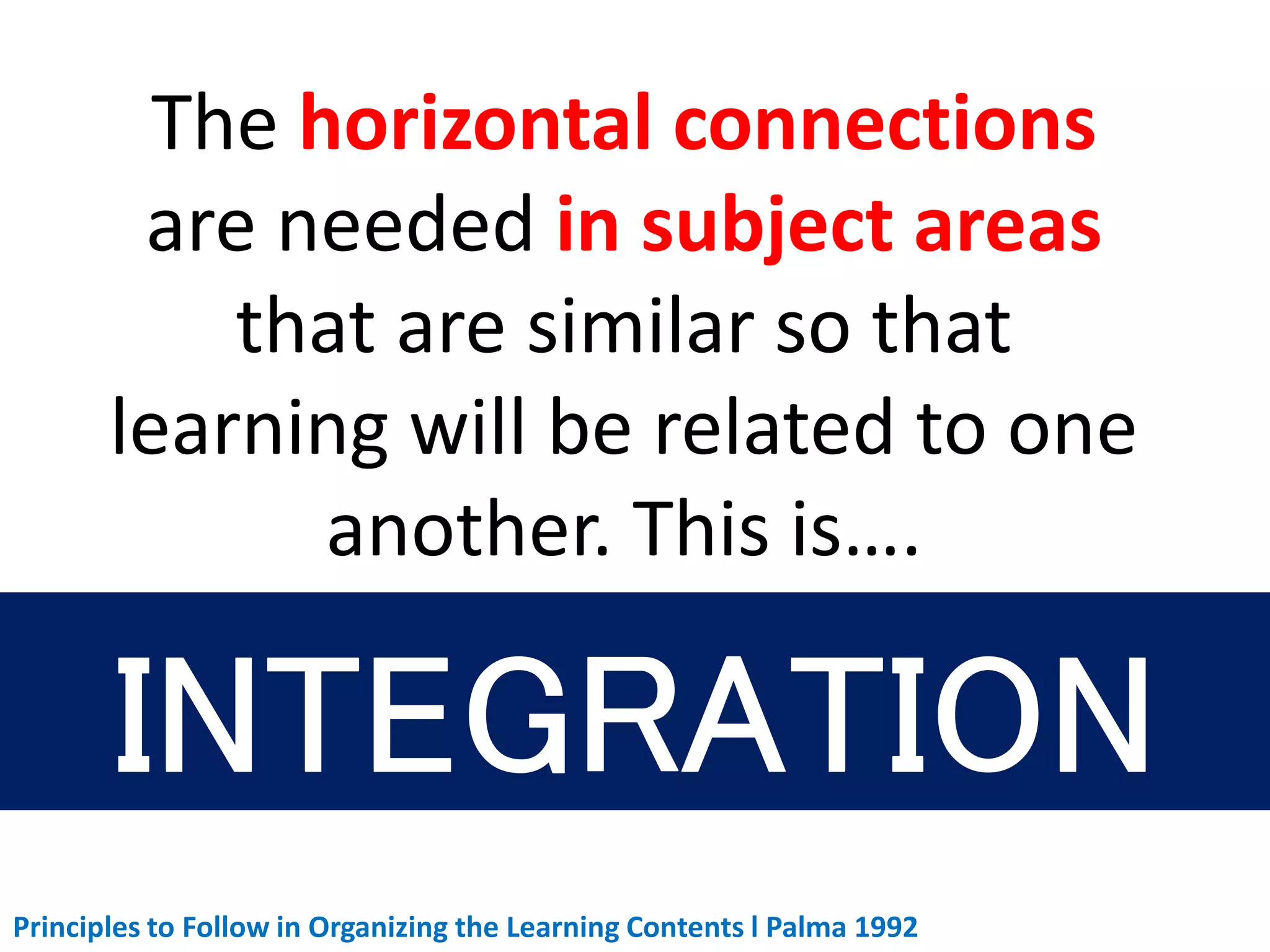 The horizontal connections
are needed in subject areas
that are similar so that
learning will be related to one
another. This is….
Principles to Follow in Organizing the Learning Contents l Palma 1992
 