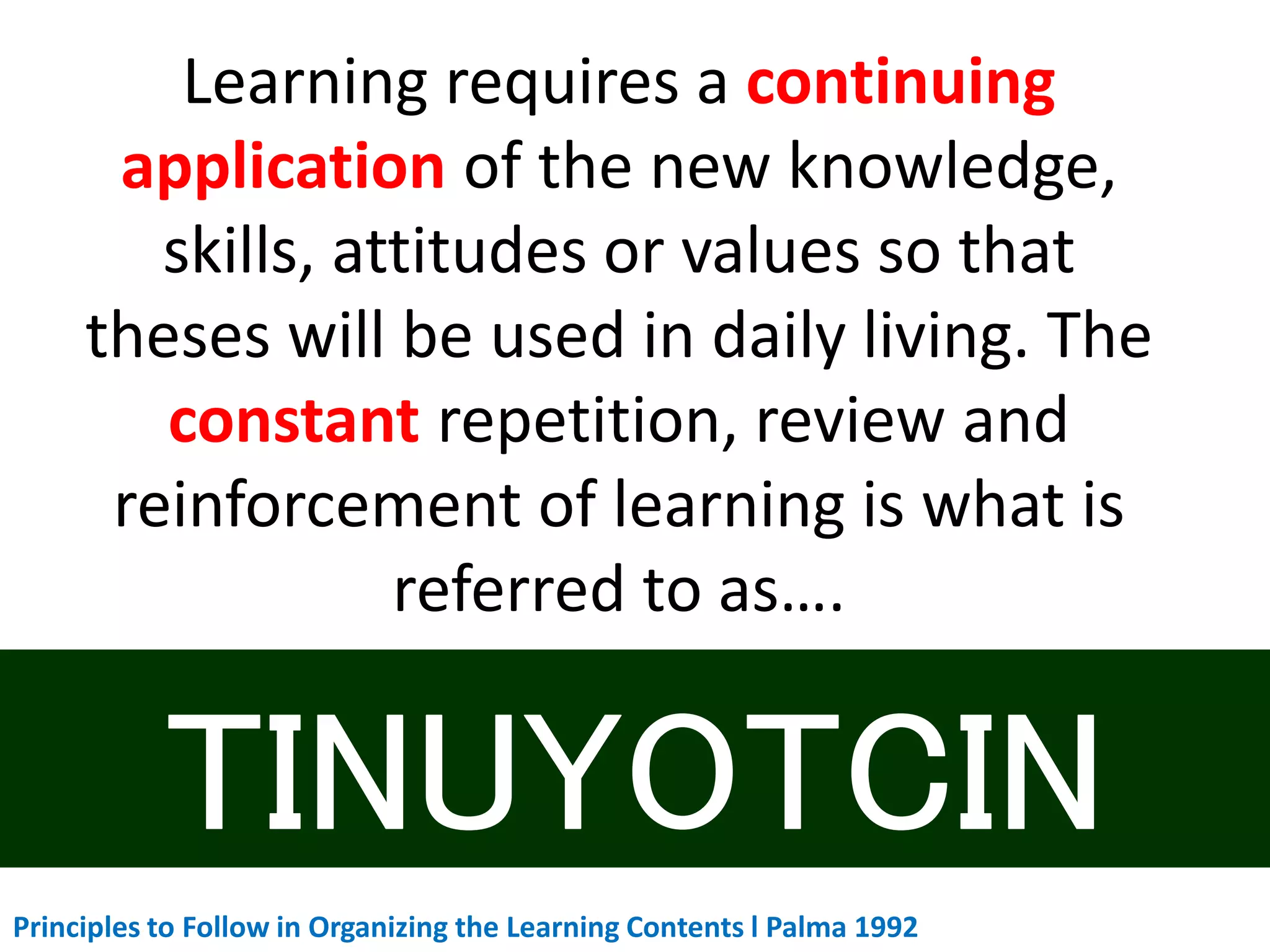 Learning requires a continuing
application of the new knowledge,
skills, attitudes or values so that
theses will be used in daily living. The
constant repetition, review and
reinforcement of learning is what is
referred to as….
Principles to Follow in Organizing the Learning Contents l Palma 1992
 