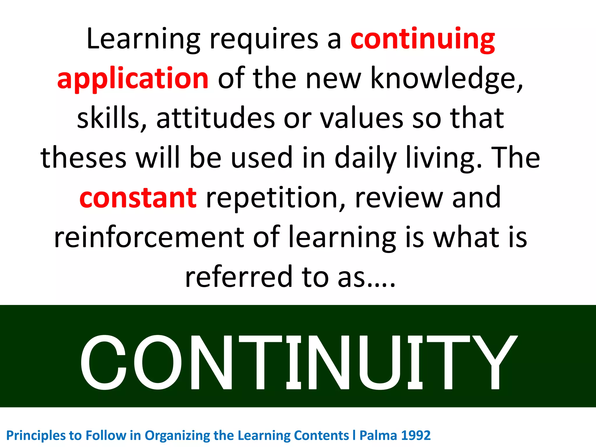Learning requires a continuing
application of the new knowledge,
skills, attitudes or values so that
theses will be used in daily living. The
constant repetition, review and
reinforcement of learning is what is
referred to as….
Principles to Follow in Organizing the Learning Contents l Palma 1992
 