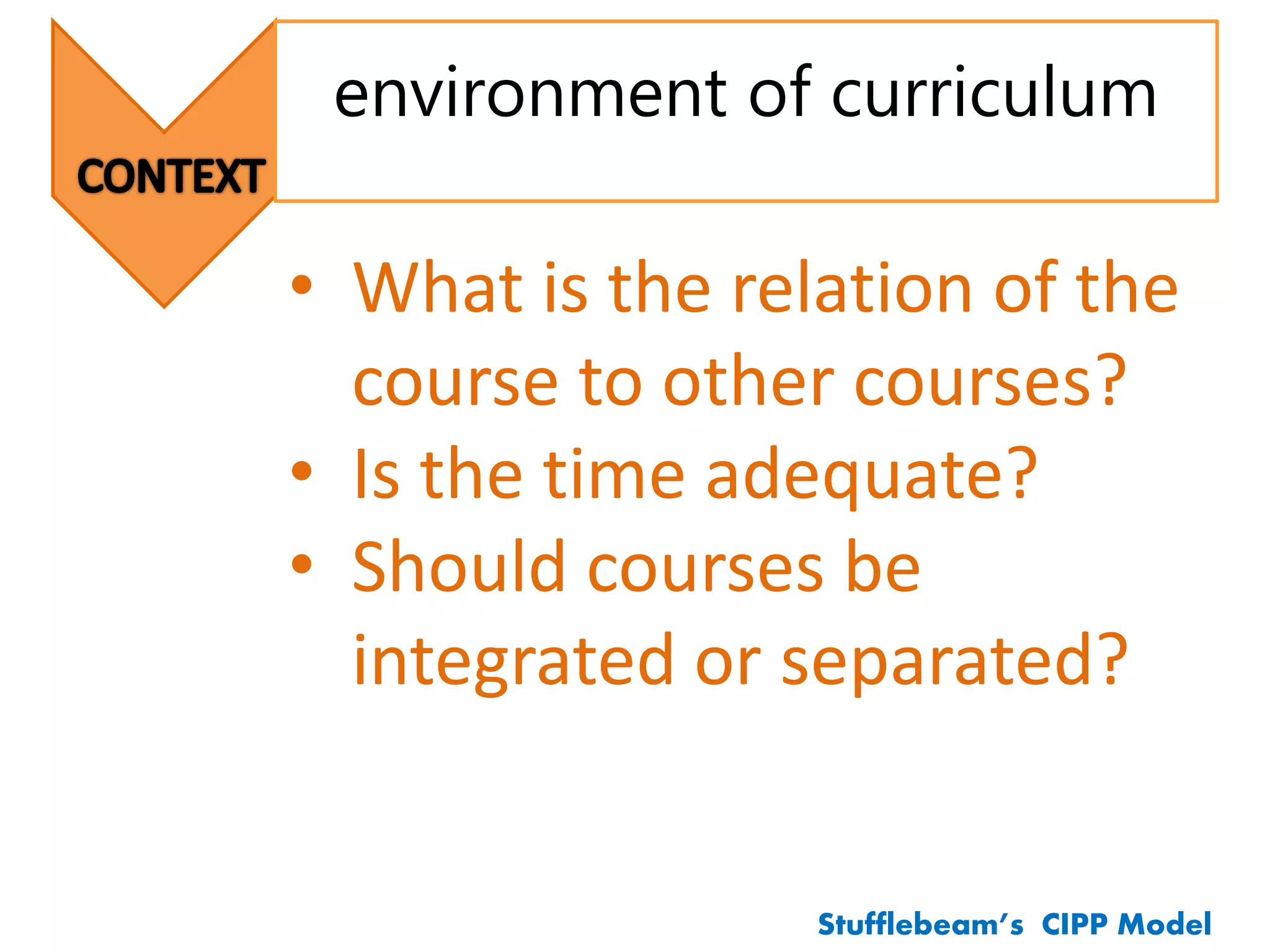 environment of curriculum
Stufflebeam’s CIPP Model
• What is the relation of the
course to other courses?
• Is the time adequate?
• Should courses be
integrated or separated?
 