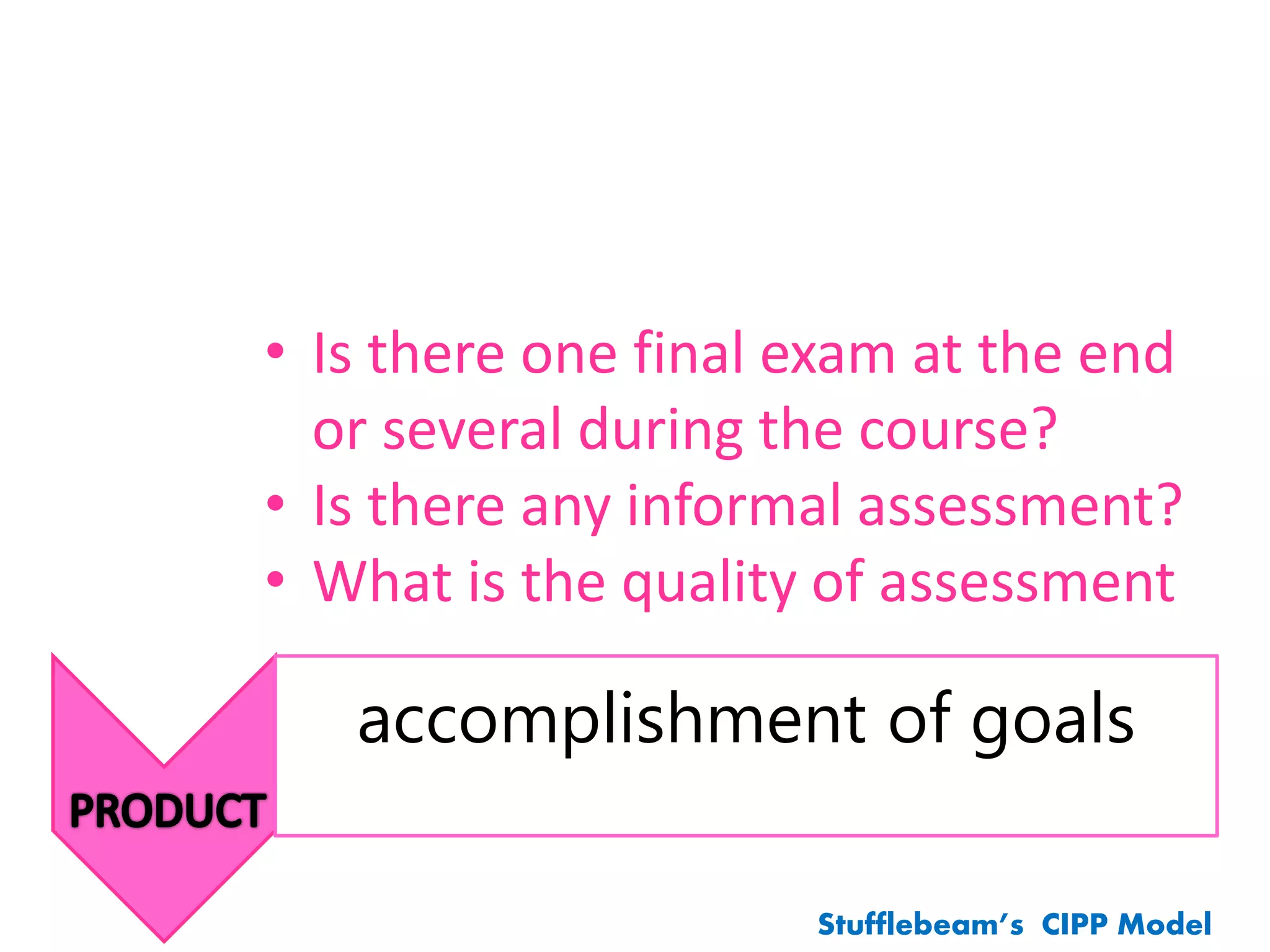 accomplishment of goals
Stufflebeam’s CIPP Model
• Is there one final exam at the end
or several during the course?
• Is there any informal assessment?
• What is the quality of assessment
 