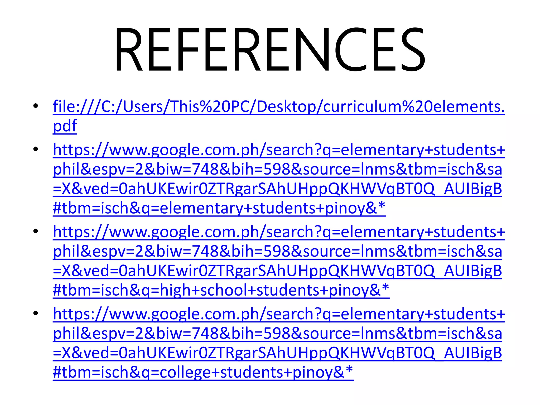 REFERENCES
• file:///C:/Users/This%20PC/Desktop/curriculum%20elements.
pdf
• https://www.google.com.ph/search?q=elementary+students+
phil&espv=2&biw=748&bih=598&source=lnms&tbm=isch&sa
=X&ved=0ahUKEwir0ZTRgarSAhUHppQKHWVqBT0Q_AUIBigB
#tbm=isch&q=elementary+students+pinoy&*
• https://www.google.com.ph/search?q=elementary+students+
phil&espv=2&biw=748&bih=598&source=lnms&tbm=isch&sa
=X&ved=0ahUKEwir0ZTRgarSAhUHppQKHWVqBT0Q_AUIBigB
#tbm=isch&q=high+school+students+pinoy&*
• https://www.google.com.ph/search?q=elementary+students+
phil&espv=2&biw=748&bih=598&source=lnms&tbm=isch&sa
=X&ved=0ahUKEwir0ZTRgarSAhUHppQKHWVqBT0Q_AUIBigB
#tbm=isch&q=college+students+pinoy&*
 
