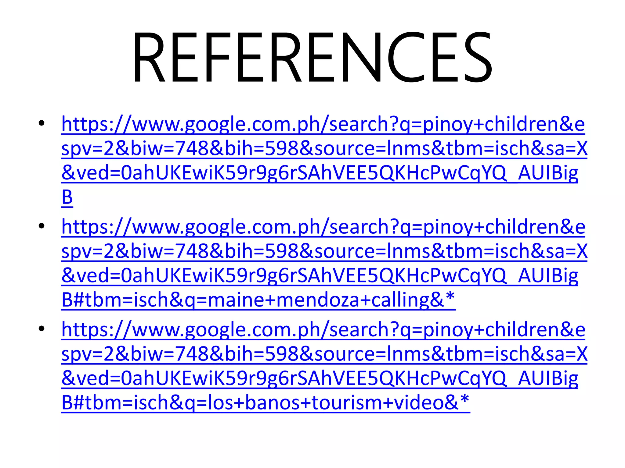 REFERENCES
• https://www.google.com.ph/search?q=pinoy+children&e
spv=2&biw=748&bih=598&source=lnms&tbm=isch&sa=X
&ved=0ahUKEwiK59r9g6rSAhVEE5QKHcPwCqYQ_AUIBig
B
• https://www.google.com.ph/search?q=pinoy+children&e
spv=2&biw=748&bih=598&source=lnms&tbm=isch&sa=X
&ved=0ahUKEwiK59r9g6rSAhVEE5QKHcPwCqYQ_AUIBig
B#tbm=isch&q=maine+mendoza+calling&*
• https://www.google.com.ph/search?q=pinoy+children&e
spv=2&biw=748&bih=598&source=lnms&tbm=isch&sa=X
&ved=0ahUKEwiK59r9g6rSAhVEE5QKHcPwCqYQ_AUIBig
B#tbm=isch&q=los+banos+tourism+video&*
 