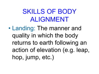 SKILLS OF BODY
ALIGNMENT
• Landing: The manner and
quality in which the body
returns to earth following an
action of elevation (e.g. leap,
hop, jump, etc.)
 