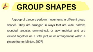 A group of dancers perform movements in different group
shapes. They are arranged in ways that are wide, narrow,
rounded, angular, symmetrical, or asymmetrical and are
viewed together as a total picture or arrangement within a
picture frame (Minton, 2007)
GROUP SHAPES
 