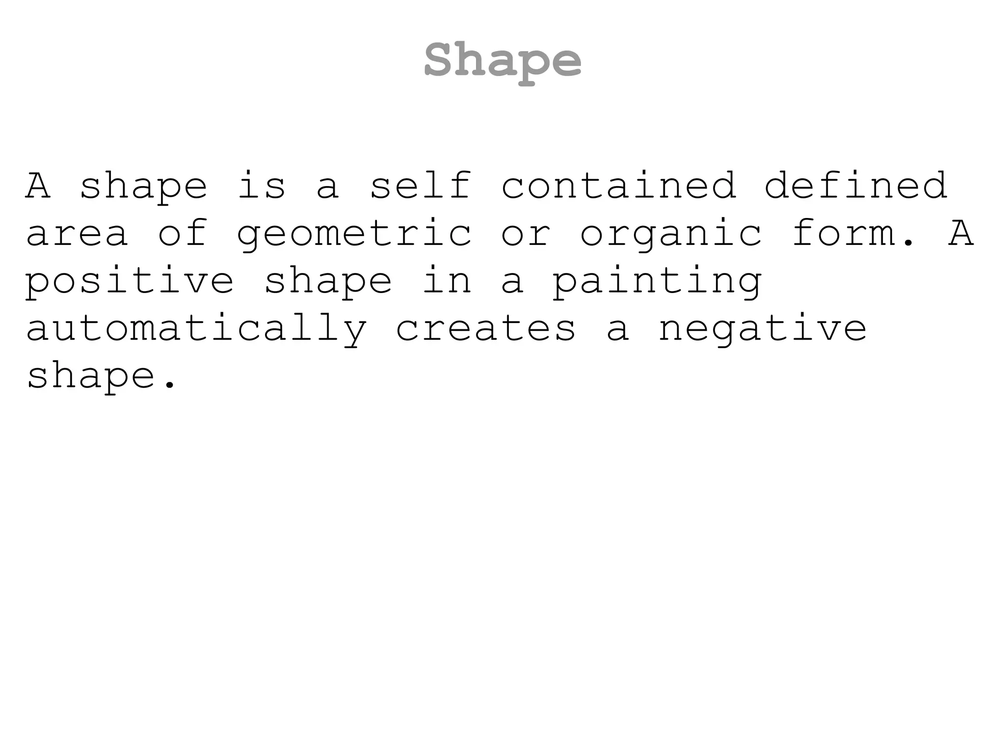Shape A shape is a self contained defined area of geometric or organic form. A positive shape in a painting automatically creates a negative shape. 