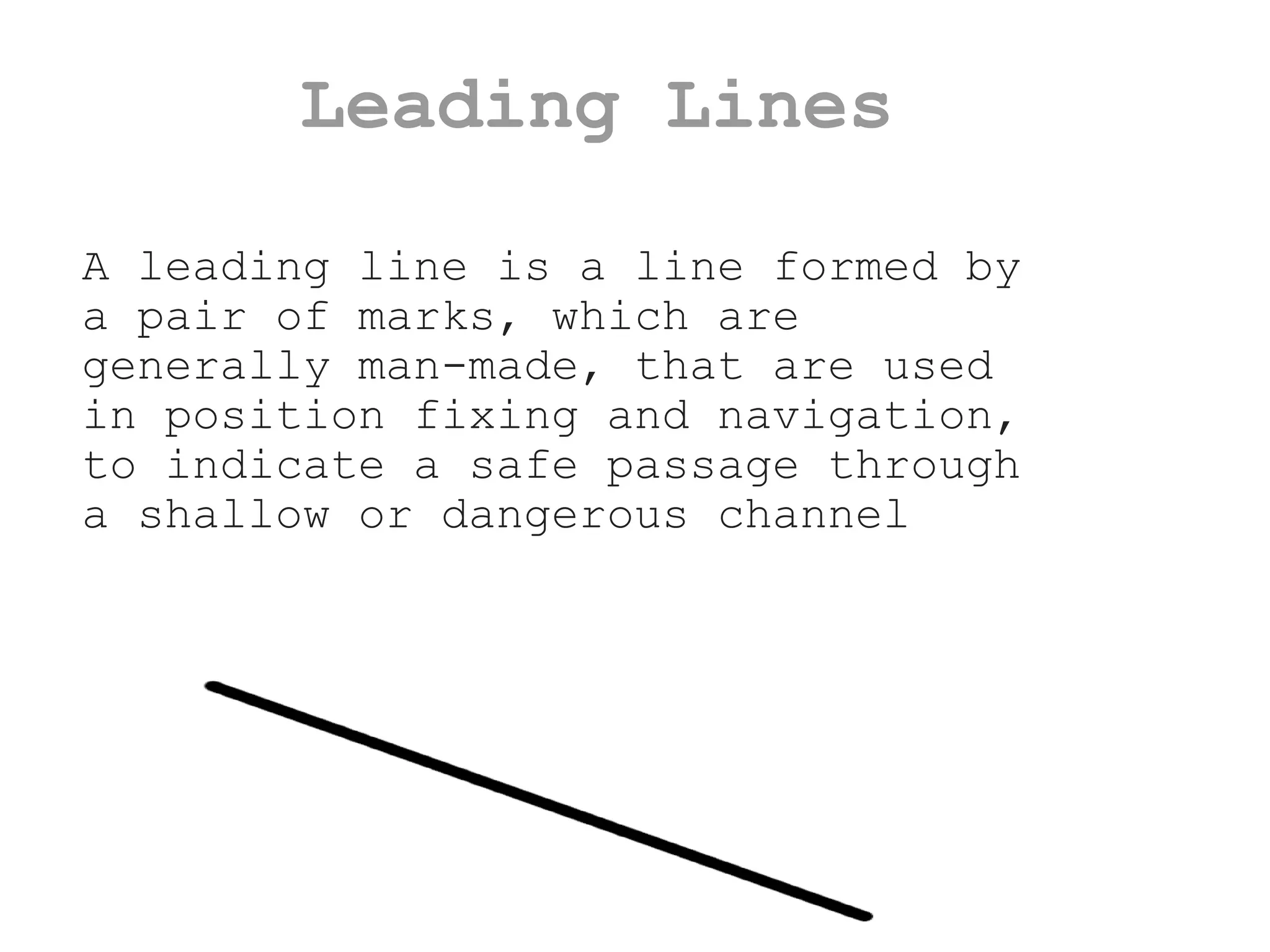 Leading Lines A leading line is a line formed by a pair of marks, which are generally man-made, that are used in position fixing and navigation, to indicate a safe passage through a shallow or dangerous channel 