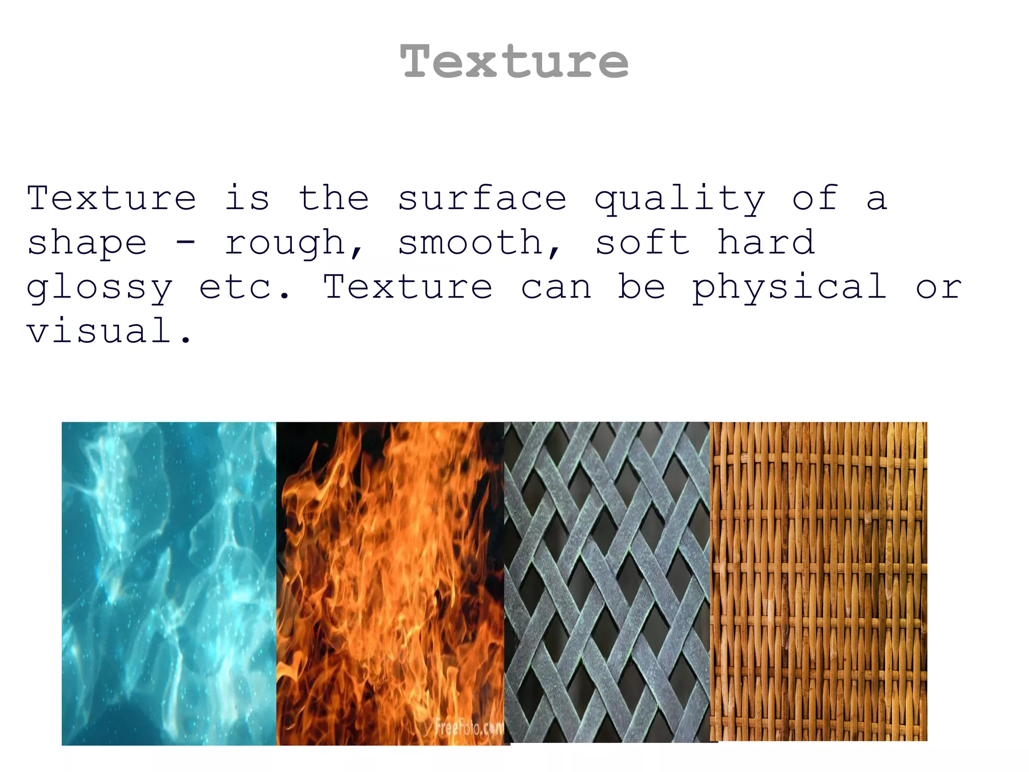 Texture Texture is the surface quality of a shape - rough, smooth, soft hard glossy etc. Texture can be physical or visual. 
