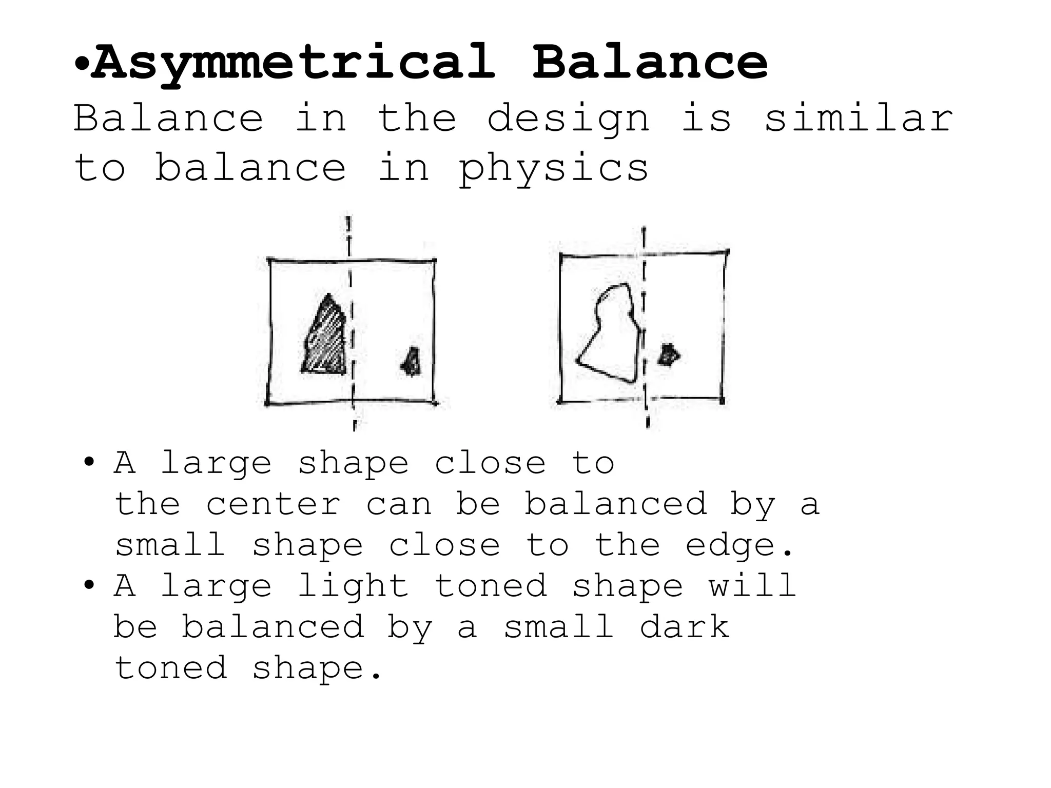 Asymmetrical Balance Balance in the design is similar to balance in physics A large shape close to the center can be balanced by a small shape close to the edge.  A large light toned shape will be balanced by a small dark toned shape. 