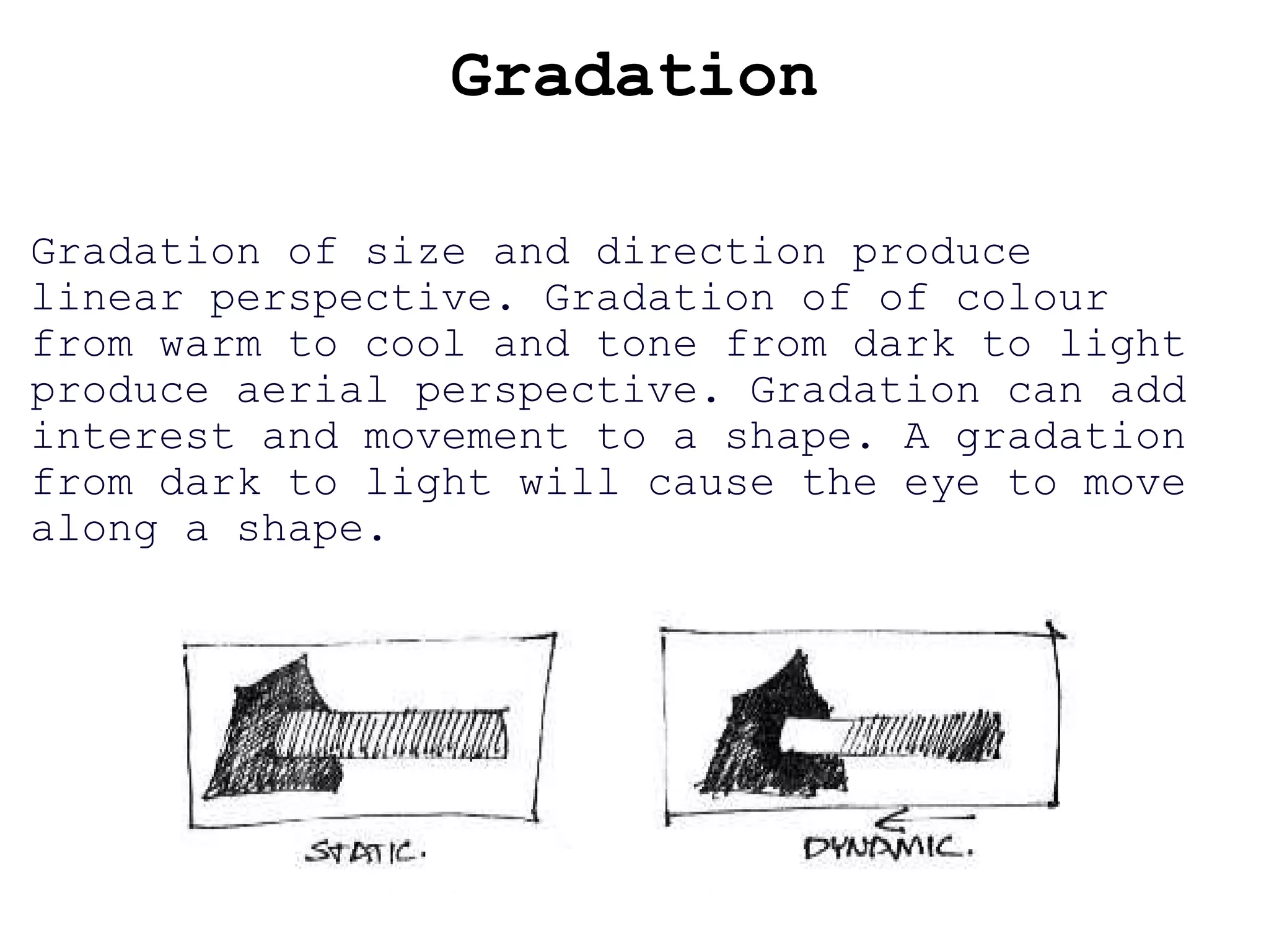 Gradation Gradation of size and direction produce linear perspective. Gradation of of colour from warm to cool and tone from dark to light produce aerial perspective. Gradation can add interest and movement to a shape. A gradation from dark to light will cause the eye to move along a shape. 