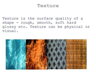 Texture Texture is the surface quality of a shape - rough, smooth, soft hard glossy etc. Texture can be physical or visual. 