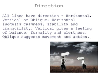 Direction All lines have direction - Horizontal, Vertical or Oblique. Horizontal suggests calmness, stability and tranquillity. Vertical gives a feeling of balance, formality and alertness. Oblique suggests movement and action. 
