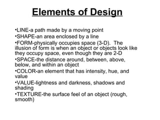 Elements of Design
•LINE-a path made by a moving point
•SHAPE-an area enclosed by a line
•FORM-physically occupies space (3-D). The
illusion of form is when an object or objects look like
they occupy space, even though they are 2-D
•SPACE-the distance around, between, above,
below, and within an object
•COLOR-an element that has intensity, hue, and
value
•VALUE-lightness and darkness, shadows and
shading
•TEXTURE-the surface feel of an object (rough,
smooth)

 
