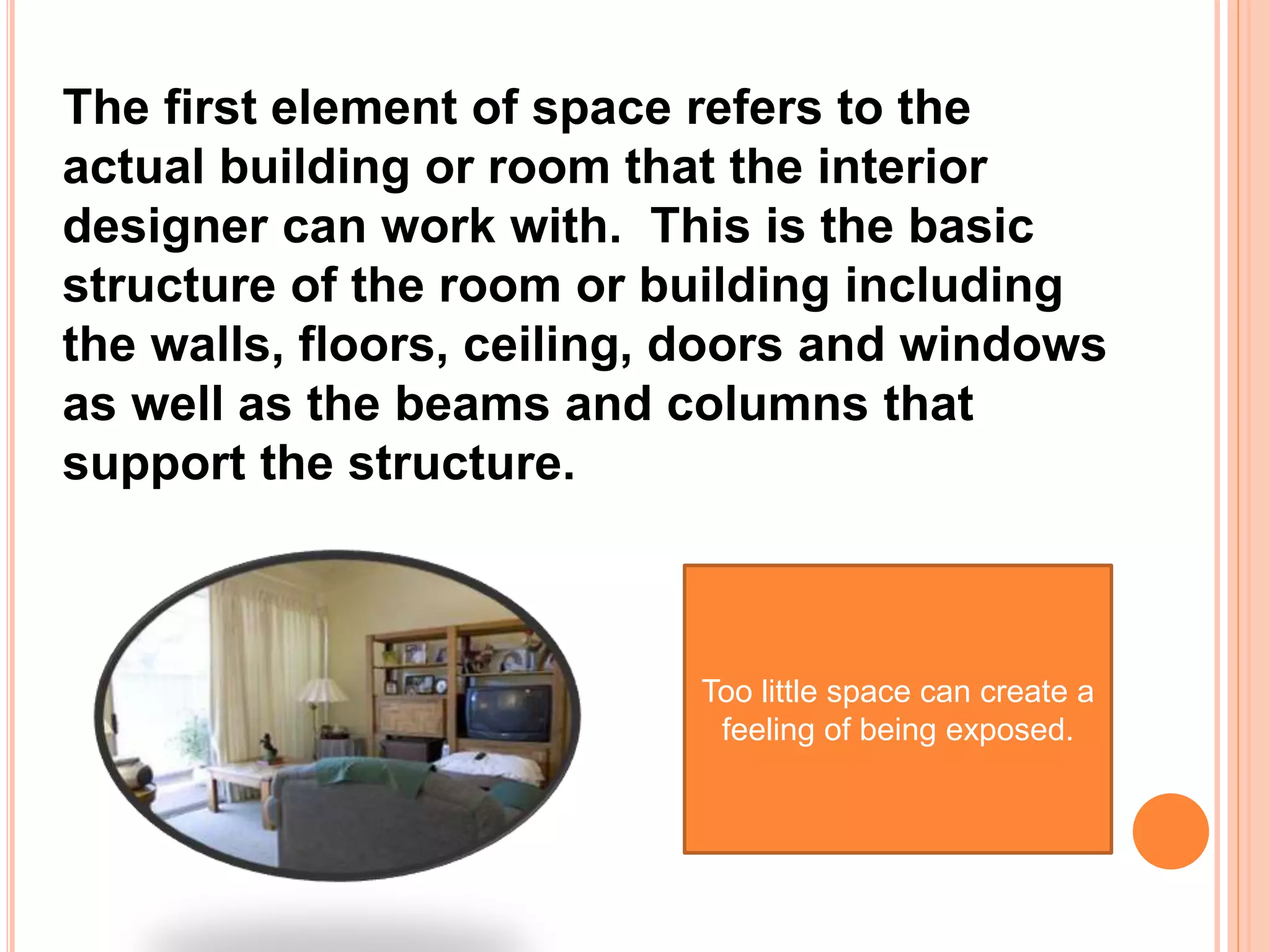 The first element of space refers to the
actual building or room that the interior
designer can work with. This is the basic
structure of the room or building including
the walls, floors, ceiling, doors and windows
as well as the beams and columns that
support the structure.
Too little space can create a
feeling of being exposed.
 