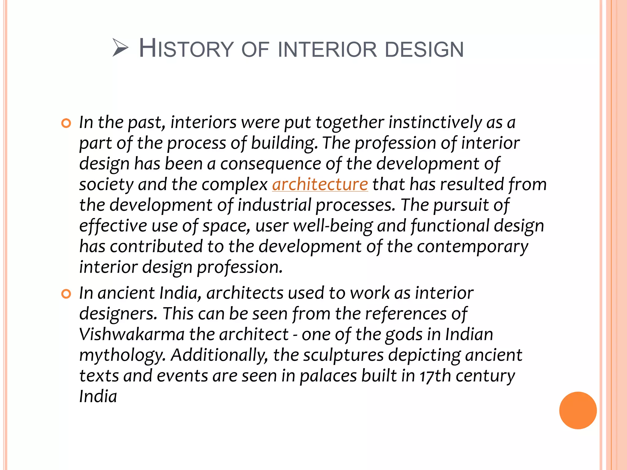  HISTORY OF INTERIOR DESIGN
 In the past, interiors were put together instinctively as a
part of the process of building.The profession of interior
design has been a consequence of the development of
society and the complex architecture that has resulted from
the development of industrial processes. The pursuit of
effective use of space, user well-being and functional design
has contributed to the development of the contemporary
interior design profession.
 In ancient India, architects used to work as interior
designers. This can be seen from the references of
Vishwakarma the architect - one of the gods in Indian
mythology. Additionally, the sculptures depicting ancient
texts and events are seen in palaces built in 17th century
India
 