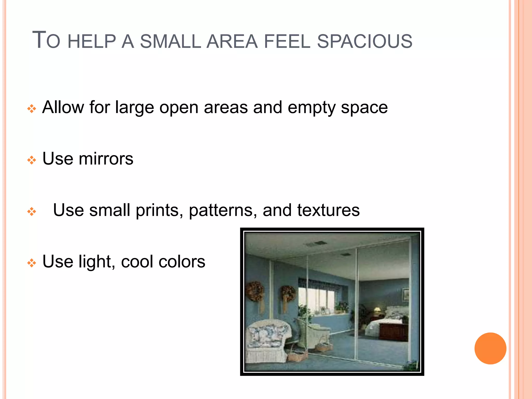 TO HELP A SMALL AREA FEEL SPACIOUS
 Allow for large open areas and empty space
 Use mirrors
 Use small prints, patterns, and textures
 Use light, cool colors
 