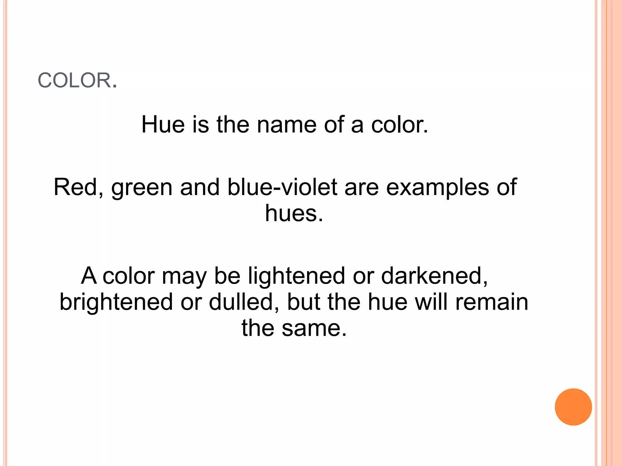 COLOR.
Hue is the name of a color.
Red, green and blue-violet are examples of
hues.
A color may be lightened or darkened,
brightened or dulled, but the hue will remain
the same.
 