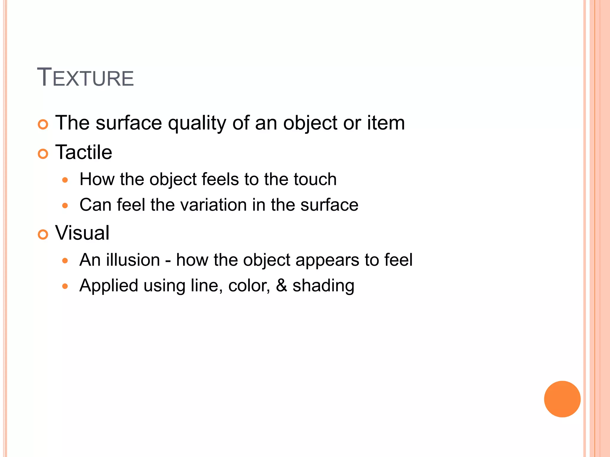 TEXTURE
 The surface quality of an object or item
 Tactile
 How the object feels to the touch
 Can feel the variation in the surface
 Visual
 An illusion - how the object appears to feel
 Applied using line, color, & shading
 