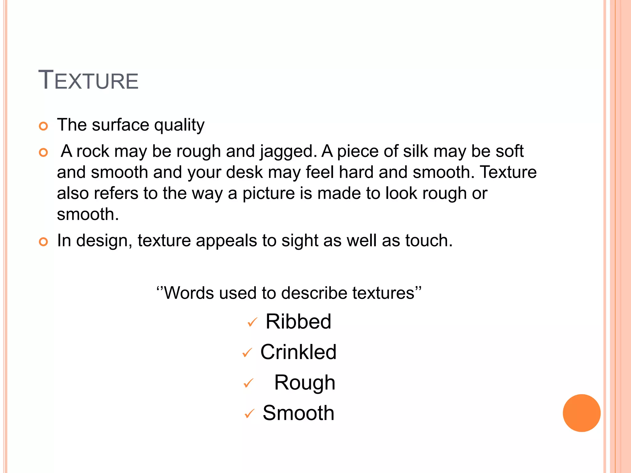 TEXTURE
 The surface quality
 A rock may be rough and jagged. A piece of silk may be soft
and smooth and your desk may feel hard and smooth. Texture
also refers to the way a picture is made to look rough or
smooth.
 In design, texture appeals to sight as well as touch.
‘’Words used to describe textures’’
 Ribbed
 Crinkled
 Rough
 Smooth
 