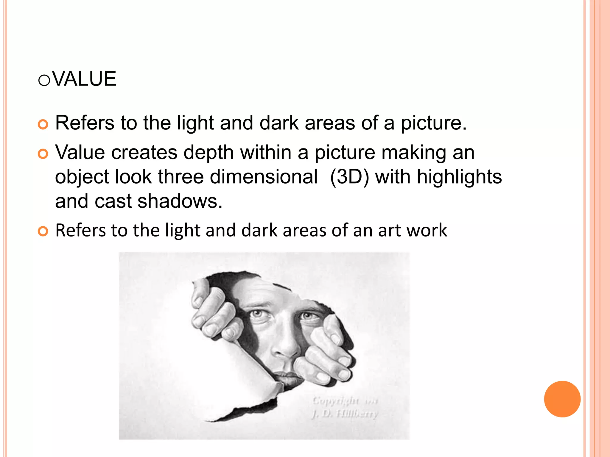oVALUE
 Refers to the light and dark areas of a picture.
 Value creates depth within a picture making an
object look three dimensional (3D) with highlights
and cast shadows.
 Refers to the light and dark areas of an art work
 