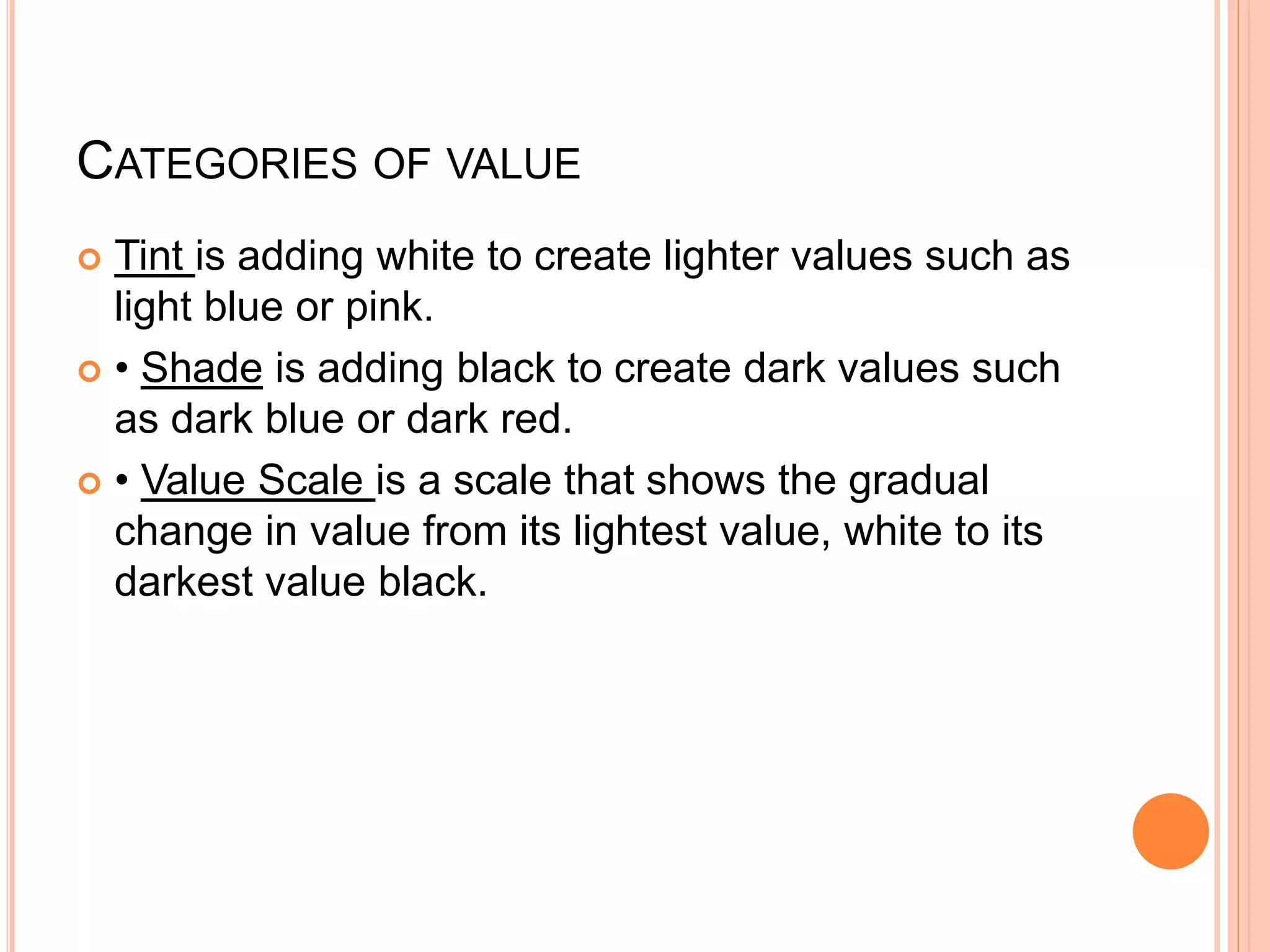 CATEGORIES OF VALUE
 Tint is adding white to create lighter values such as
light blue or pink.
 • Shade is adding black to create dark values such
as dark blue or dark red.
 • Value Scale is a scale that shows the gradual
change in value from its lightest value, white to its
darkest value black.
 